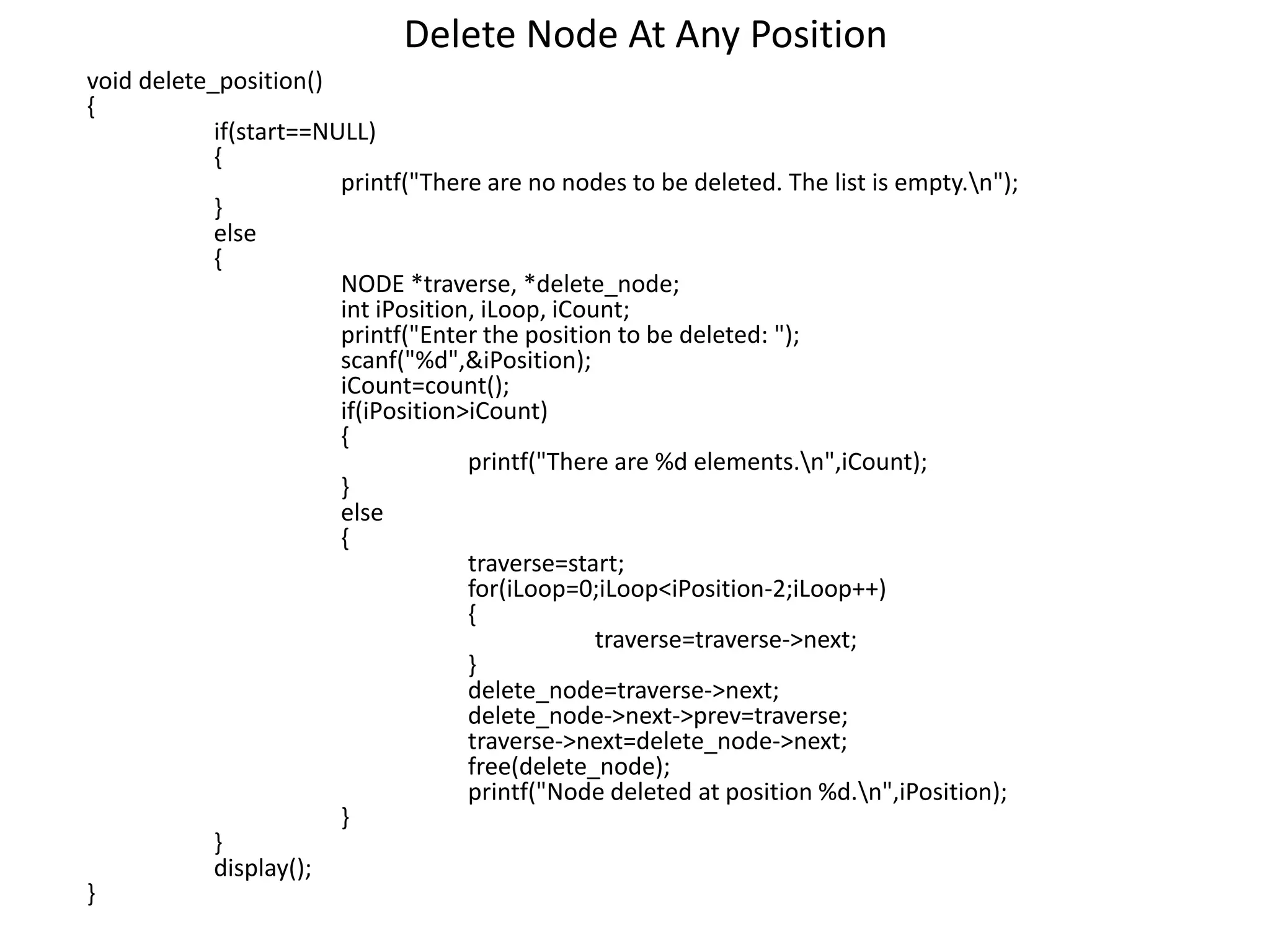 Delete Node At Any Position
void delete_position()
{
if(start==NULL)
{
printf("There are no nodes to be deleted. The list is empty.n");
}
else
{
NODE *traverse, *delete_node;
int iPosition, iLoop, iCount;
printf("Enter the position to be deleted: ");
scanf("%d",&iPosition);
iCount=count();
if(iPosition>iCount)
{
printf("There are %d elements.n",iCount);
}
else
{
traverse=start;
for(iLoop=0;iLoop<iPosition-2;iLoop++)
{
traverse=traverse->next;
}
delete_node=traverse->next;
delete_node->next->prev=traverse;
traverse->next=delete_node->next;
free(delete_node);
printf("Node deleted at position %d.n",iPosition);
}
}
display();
}
 