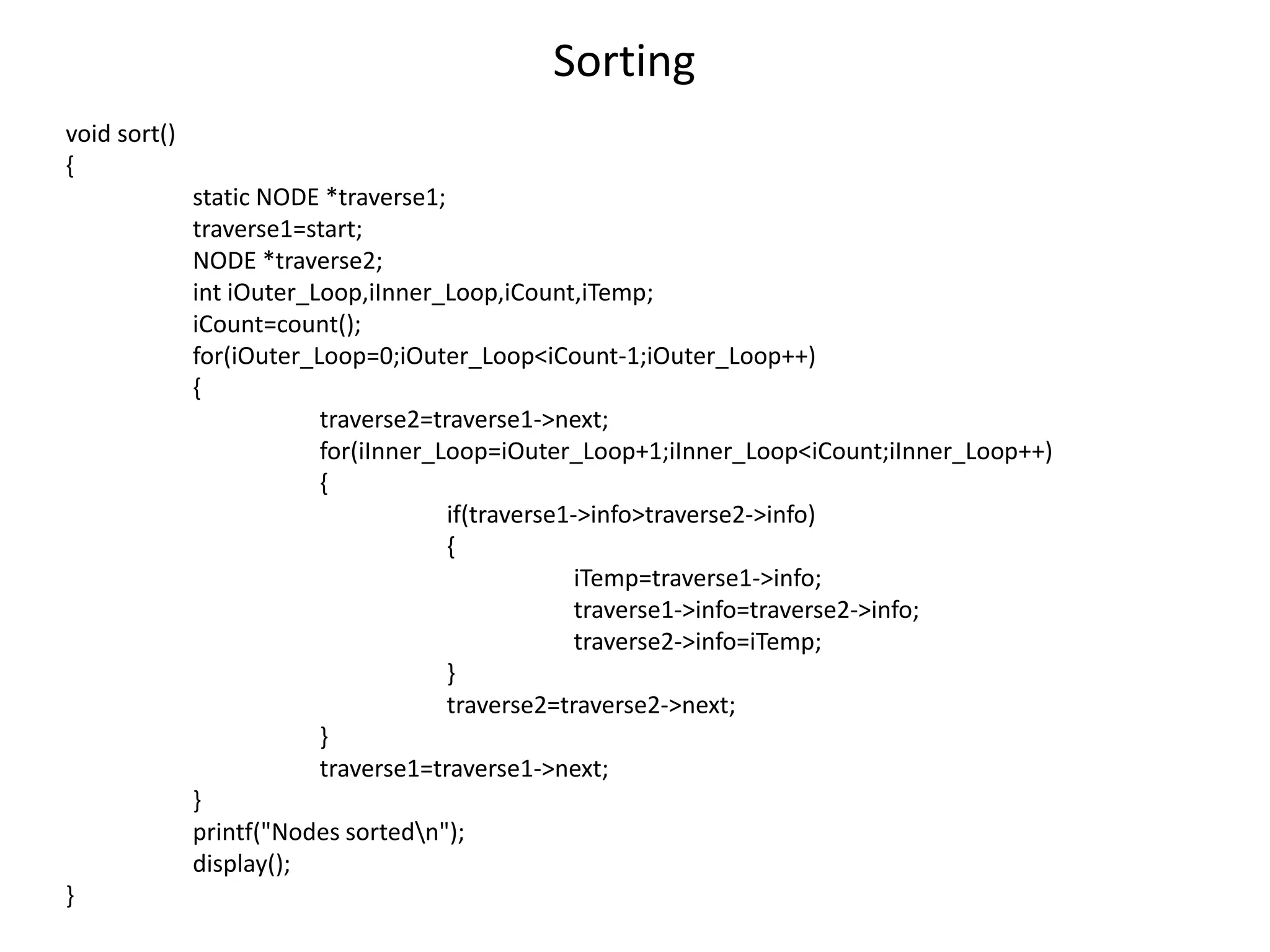 Sorting
void sort()
{
static NODE *traverse1;
traverse1=start;
NODE *traverse2;
int iOuter_Loop,iInner_Loop,iCount,iTemp;
iCount=count();
for(iOuter_Loop=0;iOuter_Loop<iCount-1;iOuter_Loop++)
{
traverse2=traverse1->next;
for(iInner_Loop=iOuter_Loop+1;iInner_Loop<iCount;iInner_Loop++)
{
if(traverse1->info>traverse2->info)
{
iTemp=traverse1->info;
traverse1->info=traverse2->info;
traverse2->info=iTemp;
}
traverse2=traverse2->next;
}
traverse1=traverse1->next;
}
printf("Nodes sortedn");
display();
}
 