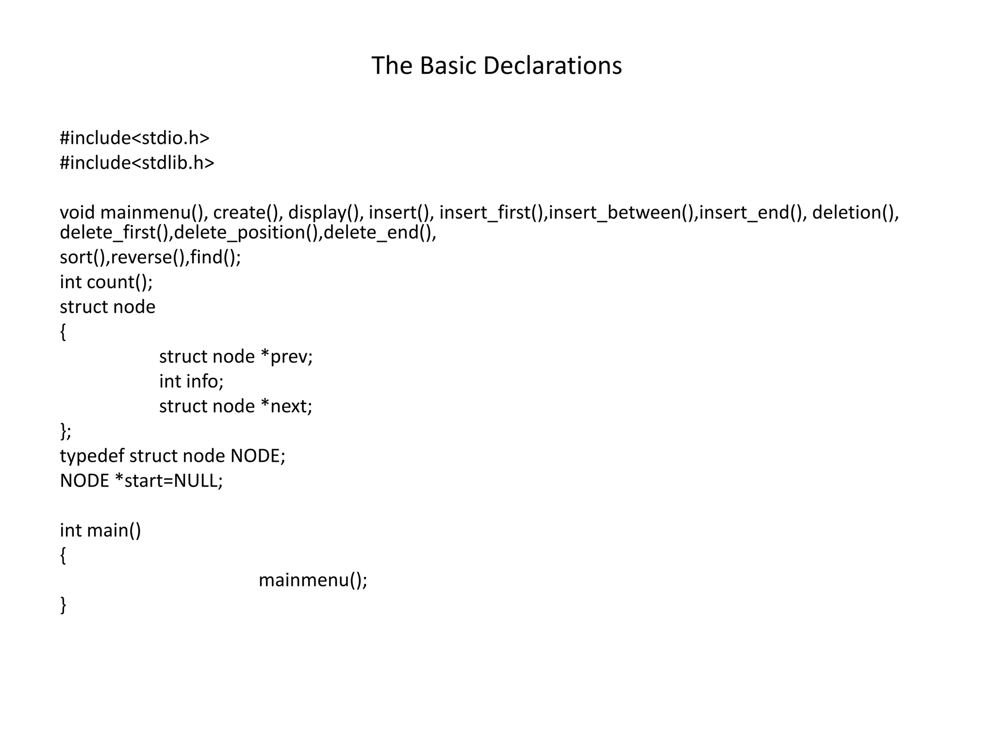 The Basic Declarations
#include<stdio.h>
#include<stdlib.h>
void mainmenu(), create(), display(), insert(), insert_first(),insert_between(),insert_end(), deletion(),
delete_first(),delete_position(),delete_end(),
sort(),reverse(),find();
int count();
struct node
{
struct node *prev;
int info;
struct node *next;
};
typedef struct node NODE;
NODE *start=NULL;
int main()
{
mainmenu();
}
 