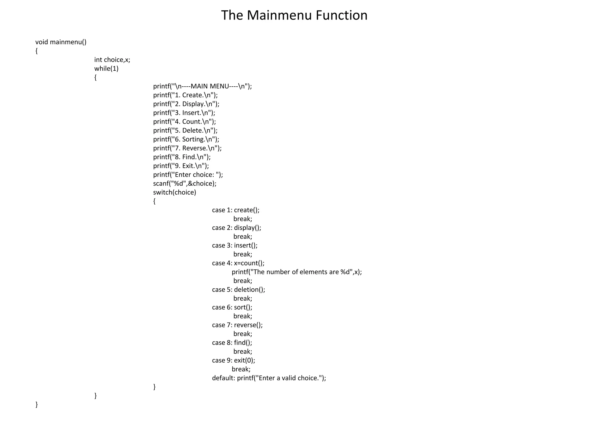 The Mainmenu Function
void mainmenu()
{
int choice,x;
while(1)
{
printf("n----MAIN MENU----n");
printf("1. Create.n");
printf("2. Display.n");
printf("3. Insert.n");
printf("4. Count.n");
printf("5. Delete.n");
printf("6. Sorting.n");
printf("7. Reverse.n");
printf("8. Find.n");
printf("9. Exit.n");
printf("Enter choice: ");
scanf("%d",&choice);
switch(choice)
{
case 1: create();
break;
case 2: display();
break;
case 3: insert();
break;
case 4: x=count();
printf("The number of elements are %d",x);
break;
case 5: deletion();
break;
case 6: sort();
break;
case 7: reverse();
break;
case 8: find();
break;
case 9: exit(0);
break;
default: printf("Enter a valid choice.");
}
}
}
 