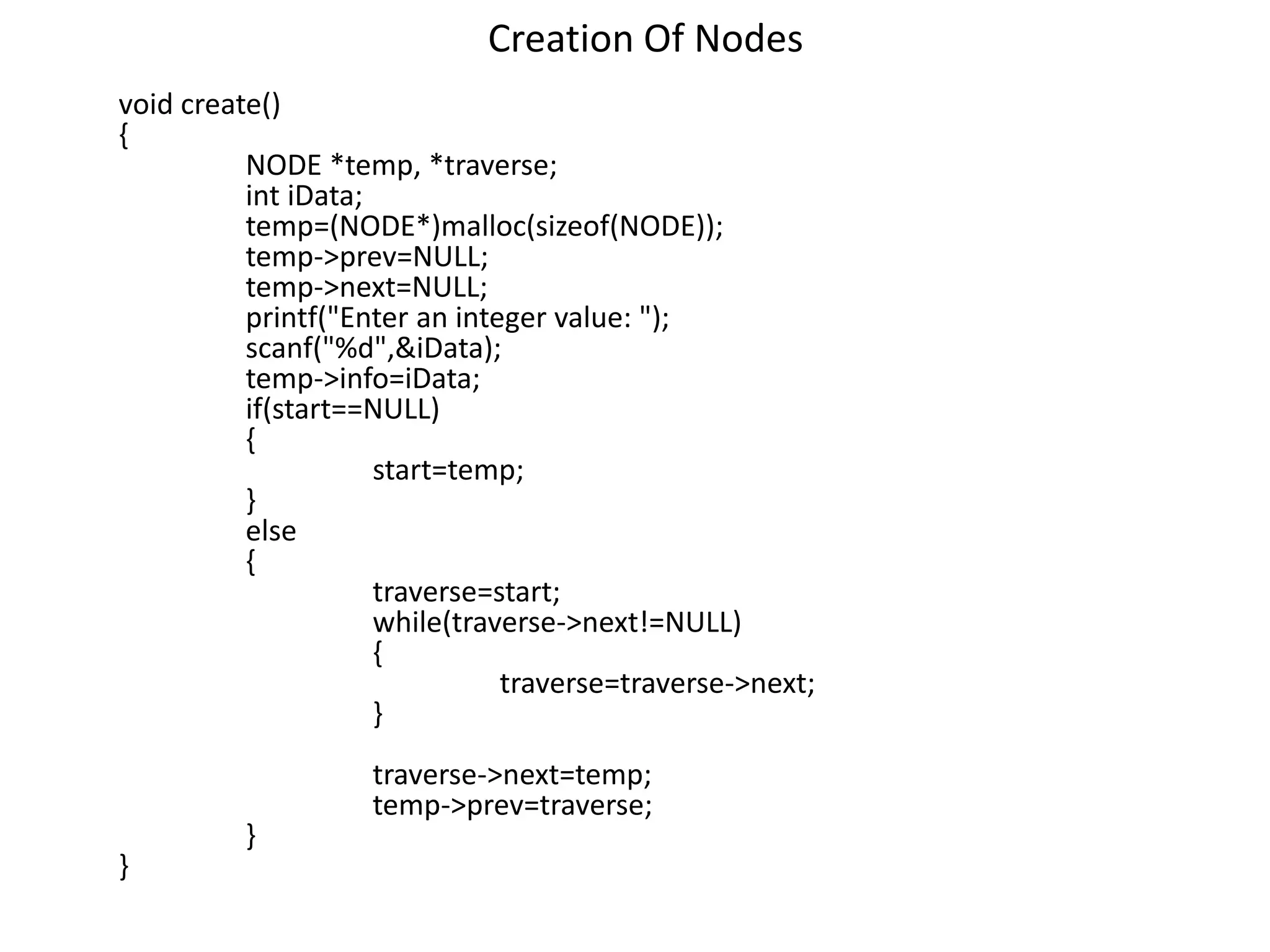 Creation Of Nodes
void create()
{
NODE *temp, *traverse;
int iData;
temp=(NODE*)malloc(sizeof(NODE));
temp->prev=NULL;
temp->next=NULL;
printf("Enter an integer value: ");
scanf("%d",&iData);
temp->info=iData;
if(start==NULL)
{
start=temp;
}
else
{
traverse=start;
while(traverse->next!=NULL)
{
traverse=traverse->next;
}
traverse->next=temp;
temp->prev=traverse;
}
}
 