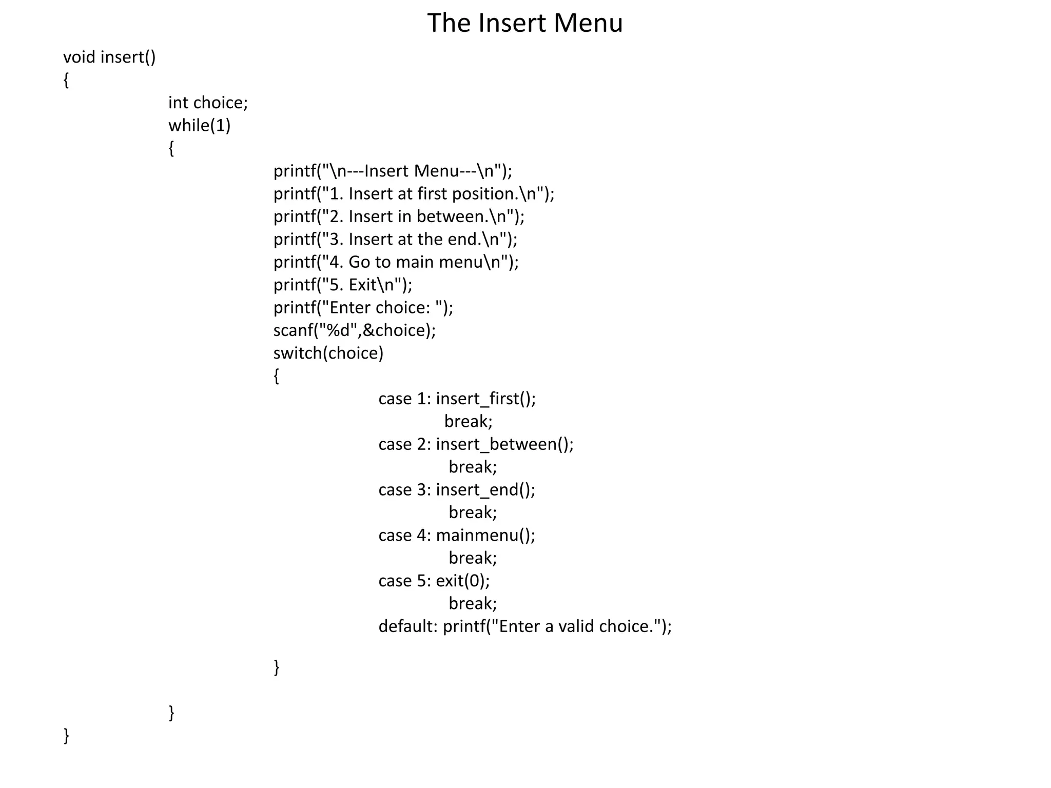 The Insert Menu
void insert()
{
int choice;
while(1)
{
printf("n---Insert Menu---n");
printf("1. Insert at first position.n");
printf("2. Insert in between.n");
printf("3. Insert at the end.n");
printf("4. Go to main menun");
printf("5. Exitn");
printf("Enter choice: ");
scanf("%d",&choice);
switch(choice)
{
case 1: insert_first();
break;
case 2: insert_between();
break;
case 3: insert_end();
break;
case 4: mainmenu();
break;
case 5: exit(0);
break;
default: printf("Enter a valid choice.");
}
}
}
 