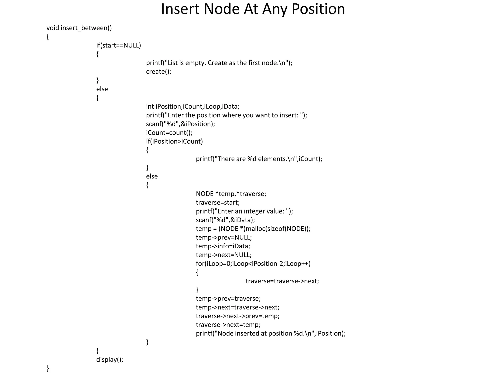 Insert Node At Any Position
void insert_between()
{
if(start==NULL)
{
printf("List is empty. Create as the first node.n");
create();
}
else
{
int iPosition,iCount,iLoop,iData;
printf("Enter the position where you want to insert: ");
scanf("%d",&iPosition);
iCount=count();
if(iPosition>iCount)
{
printf("There are %d elements.n",iCount);
}
else
{
NODE *temp,*traverse;
traverse=start;
printf("Enter an integer value: ");
scanf("%d",&iData);
temp = (NODE *)malloc(sizeof(NODE));
temp->prev=NULL;
temp->info=iData;
temp->next=NULL;
for(iLoop=0;iLoop<iPosition-2;iLoop++)
{
traverse=traverse->next;
}
temp->prev=traverse;
temp->next=traverse->next;
traverse->next->prev=temp;
traverse->next=temp;
printf("Node inserted at position %d.n",iPosition);
}
}
display();
}
 