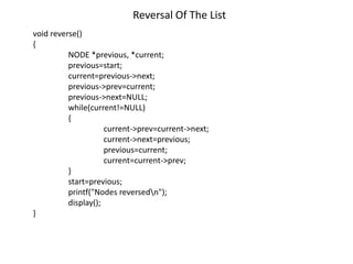 Reversal Of The List
void reverse()
{
NODE *previous, *current;
previous=start;
current=previous->next;
previous->prev=current;
previous->next=NULL;
while(current!=NULL)
{
current->prev=current->next;
current->next=previous;
previous=current;
current=current->prev;
}
start=previous;
printf("Nodes reversedn");
display();
}
 