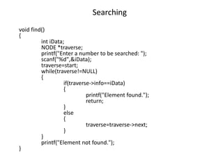 Searching
void find()
{
int iData;
NODE *traverse;
printf("Enter a number to be searched: ");
scanf("%d",&iData);
traverse=start;
while(traverse!=NULL)
{
if(traverse->info==iData)
{
printf("Element found.");
return;
}
else
{
traverse=traverse->next;
}
}
printf("Element not found.");
}
 