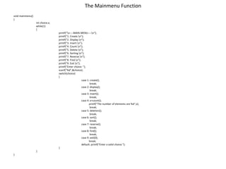 The Mainmenu Function
void mainmenu()
{
int choice,x;
while(1)
{
printf("n----MAIN MENU----n");
printf("1. Create.n");
printf("2. Display.n");
printf("3. Insert.n");
printf("4. Count.n");
printf("5. Delete.n");
printf("6. Sorting.n");
printf("7. Reverse.n");
printf("8. Find.n");
printf("9. Exit.n");
printf("Enter choice: ");
scanf("%d",&choice);
switch(choice)
{
case 1: create();
break;
case 2: display();
break;
case 3: insert();
break;
case 4: x=count();
printf("The number of elements are %d",x);
break;
case 5: deletion();
break;
case 6: sort();
break;
case 7: reverse();
break;
case 8: find();
break;
case 9: exit(0);
break;
default: printf("Enter a valid choice.");
}
}
}
 