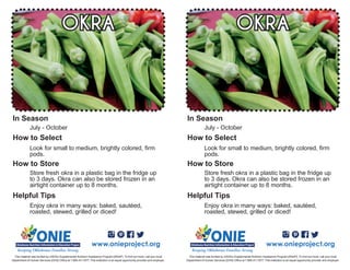 Enjoy okra in many ways: baked, sautéed,
roasted, stewed, grilled or diced!
July - October
Look for small to medium, brightly colored, firm
pods.
OKRA
Store fresh okra in a plastic bag in the fridge up
to 3 days. Okra can also be stored frozen in an
airtight container up to 8 months.
www.onieproject.org
This material was funded by USDA’s Supplemental Nutrition Assistance Program [SNAP]. To find out more, call your local
Department of Human Services (DHS) Office at 1.866.411.1877. This institution is an equal opportunity provider and employer.
In Season
How to Select
How to Store
Helpful Tips
Enjoy okra in many ways: baked, sautéed,
roasted, stewed, grilled or diced!
July - October
Look for small to medium, brightly colored, firm
pods.
OKRA
Store fresh okra in a plastic bag in the fridge up
to 3 days. Okra can also be stored frozen in an
airtight container up to 8 months.
www.onieproject.org
This material was funded by USDA’s Supplemental Nutrition Assistance Program [SNAP]. To find out more, call your local
Department of Human Services (DHS) Office at 1.866.411.1877. This institution is an equal opportunity provider and employer.
In Season
How to Select
How to Store
Helpful Tips
 