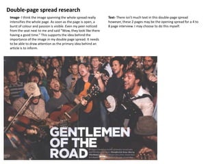 Double-page spread research
 Image- I think the image spanning the whole spread really      Text- There isn’t much text in this double-page spread
 intensifies the whole page. As soon as the page is open, a     however, these 2 pages may be the opening spread for a 4 to
 burst of colour and passion is visible. Even my peer noticed   8 page interview. I may choose to do this myself.
 from the seat next to me and said “Wow, they look like there
 having a good time.” This supports the idea behind the
 importance of the image in my double page spread. It needs
 to be able to draw attention as the primary idea behind an
 article is to inform.
 