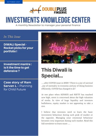 Case story of Ram
Sarvan L - Planning
for Child Future
In This Issue
DIWALI Special -
Rocket picks for your
portfolio !
Investment mantra :
Is it the time to get
defensive ? This Diwali is
Special...
......after COVID issue in 2020 ! There is a joy of survival
, joy of normalcy in economy and joy of doing business
efficiently. COVID has changed it all !
At one place when SENSEX and NIFTY has touched
new high, street is concerned about the high valuation
of stocks. In view of huge liquidity and investors
bullishness, equity market is not appearing to take a
rest.
I believe that investors need to learn the basic
investment behaviour during such peak of market or
the opposite. Managing your emotional behaviour
becomes very important during such market. Read this
full newsletter to learn more .....
INVESTMENTS KNOWLEDGE CENTER
A monthly Newsletter to manager your personal finance
O C T O B E R 2 0 2 1
 