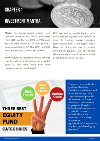 Newsletters are published
by clubs, churches,
societies, associations, and
businesses—especially
companies—to provide
information of interest to
members, customers, or
employees. Google's
definition of a newsletter
is, "a bulletin issued
periodically to the
members of a society,
business, or
organization." A newsletter
may be considered "grey
literature". 
Market has shown robust growth from
previous Diwali to this Diwali. Nifty grew
from 12461 on 9th Nov 2020 to 17961 as on
4th Nov 2021, almost 45% of ROI. SENSEX
grew from 42597 on 9th Nov 2020 to 60067
as on 4th Nov 2021, almost 41% of ROI
Most analyst and investment coach believes
that the bull run will continue for next 4-5
years. At the same point they want
investors to understand a fact"
ROI may not be equally high; returns
will surely get adjusted over a period of
time. In current market situation,
reinvestment Risk is the bigger Risk !
Hence its clearly the time to remain
invested in Equities; but one should
choose the right mix of stocks or Funds
to get the best out of the rally.
Page 03
CHAPTER 1
INVESTMENT MANTRA
www.doubleplus.in Page 03
 