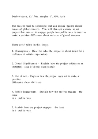 Double-space, 12’ font, margins 1’, APA style
The project must be something that can engage people around
issues of global concern. You will plan and execute an art
project that uses art to engage people in a public way in order to
make a positive difference about an issue of global concern.
There are 5 points in this Essay.
1. Description - Describe what the project is about (must be a
real/current artistic expression)
2. Global Significance - Explain how the project addresses an
important issue of global significance
3. Use of Art - Explain how the project uses art to make a
positive
difference about the issue
4. Public Engagement - Explain how the project engages the
issue
in a public way
5. Explain how the project engages the issue
in a public way
 