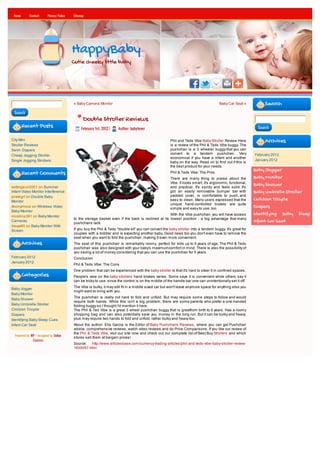 Home       Contact      Privacy Policy   Sitemap




                                          HappyBaby
                                          Cutie cheeky little baby




                                          « Baby Camera Monitor                                                                       Baby Car Seat »           Search
 Search
                                                Double Stroller Reviews
        Recent Posts                           February 1st, 2012 |   Author: babylover                                                                     Search


City Mini                                                                                              Phil and Teds Vibe Baby Stroller Review Here             Archives
Stroller Reviews                                                                                       is a review of the Phil & Teds Vibe buggy. The
Swim Diapers                                                                                           pushchair is a 3 wheeler buggy that you can
Cheap Jogging Stroller                                                                                 convert to a tandem pushchair. Very                 February 2012
                                                                                                       economical if you have a infant and another
Single Jogging Strollers                                                                                                                                   January 2012
                                                                                                       baby on the way. Read on to find out if this is
                                                                                                       the best product for your needs.
                                                                                                                                                           Baby Jogger
        Recent Comments                                                                                Phil & Teds Vibe: The Pros
                                                                                                       There are many thing to praise about the            Baby Monitor
                                                                                                       Vibe. It looks smart, it's ergonomic, functional,   Baby Shower
settingsun2001 on Summer                                                                               and practical. It's sturdy and feels solid. It's
Infant Video Monitor Interference                                                                      got an easily removable bumper bar with             Baby Umbrella Stroller
pirategrl on Double Baby                                                                               padded cover, is comfortable to push, and
Monitor                                                                                                easy to clean. Many users expressed that the        Children Tricycle
                                                                                                       unique hand-controlled brakes are quite
Anonymous on Wireless Video
                                                                                                       simple and easy to use, too.
                                                                                                                                                           Diapers
Baby Monitor
mcollins391 on Baby Monitor                                                                         With the Vibe pushchair, you will have access          Identifying Baby Sleep
                                          to the storage basket even if the back is reclined at its lowest position - a big advantage that many
Cameras
                                          pushchairs lack.
                                                                                                                                                           Infant Car Seat
davya85 on Baby Monitor With
Screen                                    If you buy the Phil & Teds "double kit" you can convert the baby stroller into a tandem buggy. It's great for
                                          couples with a toddler and is expecting another baby. Good news too you don't even have to remove the
                                          seat when you want to fold the pushchair, making it even more convenient.
        Archives                          The seat of this pushchair is remarkably roomy, perfect for kids up to 5 years of age. The Phil & Teds
                                          pushchair was also designed with your baby's maximumcomfort in mind. There is also the possibility of
                                          you saving a lot of money considering that you can use the pushchair for 5 years.
February 2012                             Conclusion
January 2012
                                          Phil & Teds Vibe: The Cons
                                          One problem that can be experienced with the baby stroller is that it's hard to steer it in confined spaces.
        Categories                        People's view on the baby strollers hand brakes varies. Some says it is convenient while others say it
                                          can be tricky to use, since the control is on the middle of the handle bar one can unintentionally set it off.

Baby Jogger                               The Vibe is bulky, it may still fit in a middle sized car but won't leave anymore space for anything else you
                                          might want to bring with you.
Baby Monitor
                                          The pushchair is really not hard to fold and unfold. But may require some steps to follow and would
Baby Shower
                                          require both hands. While this isn't a big problem, there are some parents who prefer a one-handed
Baby Umbrella Stroller                    folding buggy so I thought I'd mention it here.
Children Tricycle                         The Phil & Ted Vibe is a great 3 wheel pushchair buggy that is greatfrom birth to 5 years. Has a roomy
Diapers                                   shopping bag and can also potentially save you money in the long run. But it can be bulky and heavy,
Identifying Baby Sleep Cues               plus may require two hands to fold and unfold, rather bulky and heavy too.
Infant Car Seat                           About the author: Ella Garcia is the Editor of Baby Pushchairs Reviews, where you can get Pushchair
                                          advice, comprehensive reviews, watch video reviews and do Price Comparisons. If you like our review of
                                          the Phil & Teds Vibe, visit our site now and check out our complete list of Best Buy Strollers and which
  Powered by WP / designed by Online
                                          stores sell them at bargain prices!
              Courses
                                          Source: http://www.articlesbase.com/currency-trading-articles/phil-and-teds-vibe-baby-stroller-review-
                                          1655057.html
 