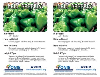 Try using all colors of bell peppers for added flavor
& nutrients. Enjoy bell peppers in many ways: raw,
sautéed, baked, or grilled. Try adding bell peppers to
pasta, salads, soups & salsas.
July - October
Choose peppers with firm, shiny, & wrinkle-free skin.
BELL PEPPERS
Refrigerate peppers in a plastic bag up to 1-2 weeks
or in a freezer safe bag up to 4-6 months.
www.onieproject.org
This material was funded by USDA’s Supplemental Nutrition Assistance Program [SNAP]. To find out more, call your local
Department of Human Services (DHS) Office at 1.866.411.1877. This institution is an equal opportunity provider and employer.
In Season
How to Select
How to Store
Helpful Tips
Try using all colors of bell peppers for added flavor
& nutrients. Enjoy bell peppers in many ways: raw,
sautéed, baked, or grilled. Try adding bell peppers to
pasta, salads, soups & salsas.
July - October
Choose peppers with firm, shiny, & wrinkle-free skin.
BELL PEPPERS
Refrigerate peppers in a plastic bag up to 1-2 weeks
or in a freezer safe bag up to 4-6 months.
www.onieproject.org
This material was funded by USDA’s Supplemental Nutrition Assistance Program [SNAP]. To find out more, call your local
Department of Human Services (DHS) Office at 1.866.411.1877. This institution is an equal opportunity provider and employer.
In Season
How to Select
How to Store
Helpful Tips
 