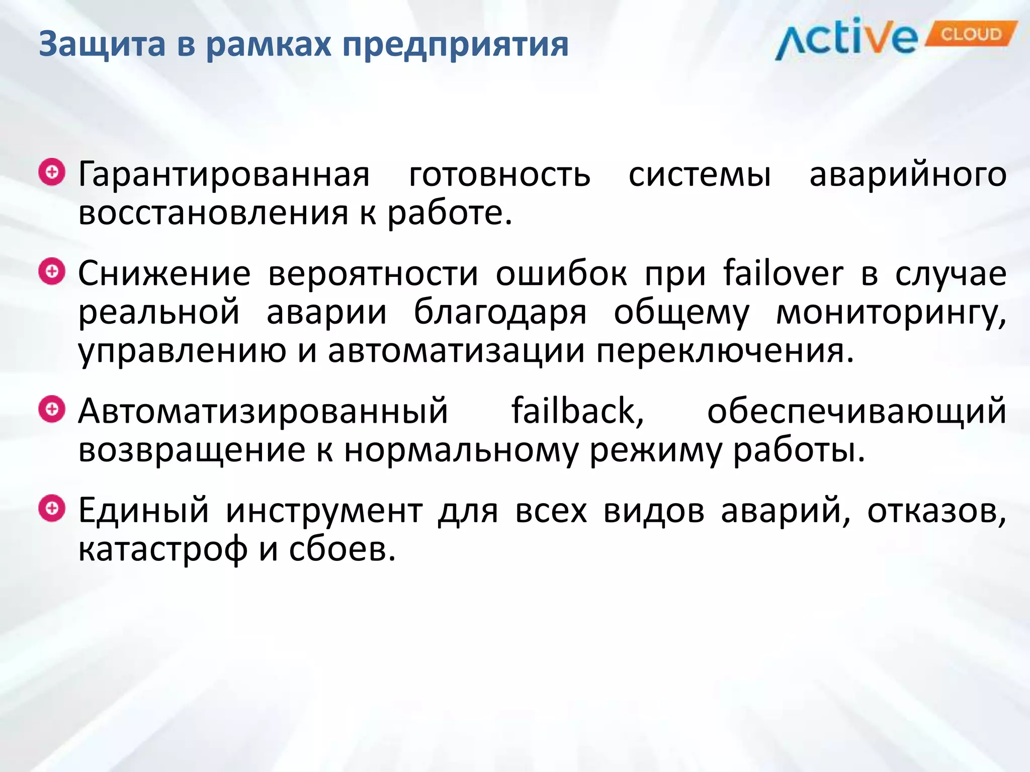 Защита в рамках предприятия
Гарантированная готовность системы аварийного
восстановления к работе.
Снижение вероятности ошибок при failover в случае
реальной аварии благодаря общему мониторингу,
управлению и автоматизации переключения.
Автоматизированный failback, обеспечивающий
возвращение к нормальному режиму работы.
Единый инструмент для всех видов аварий, отказов,
катастроф и сбоев.
 
