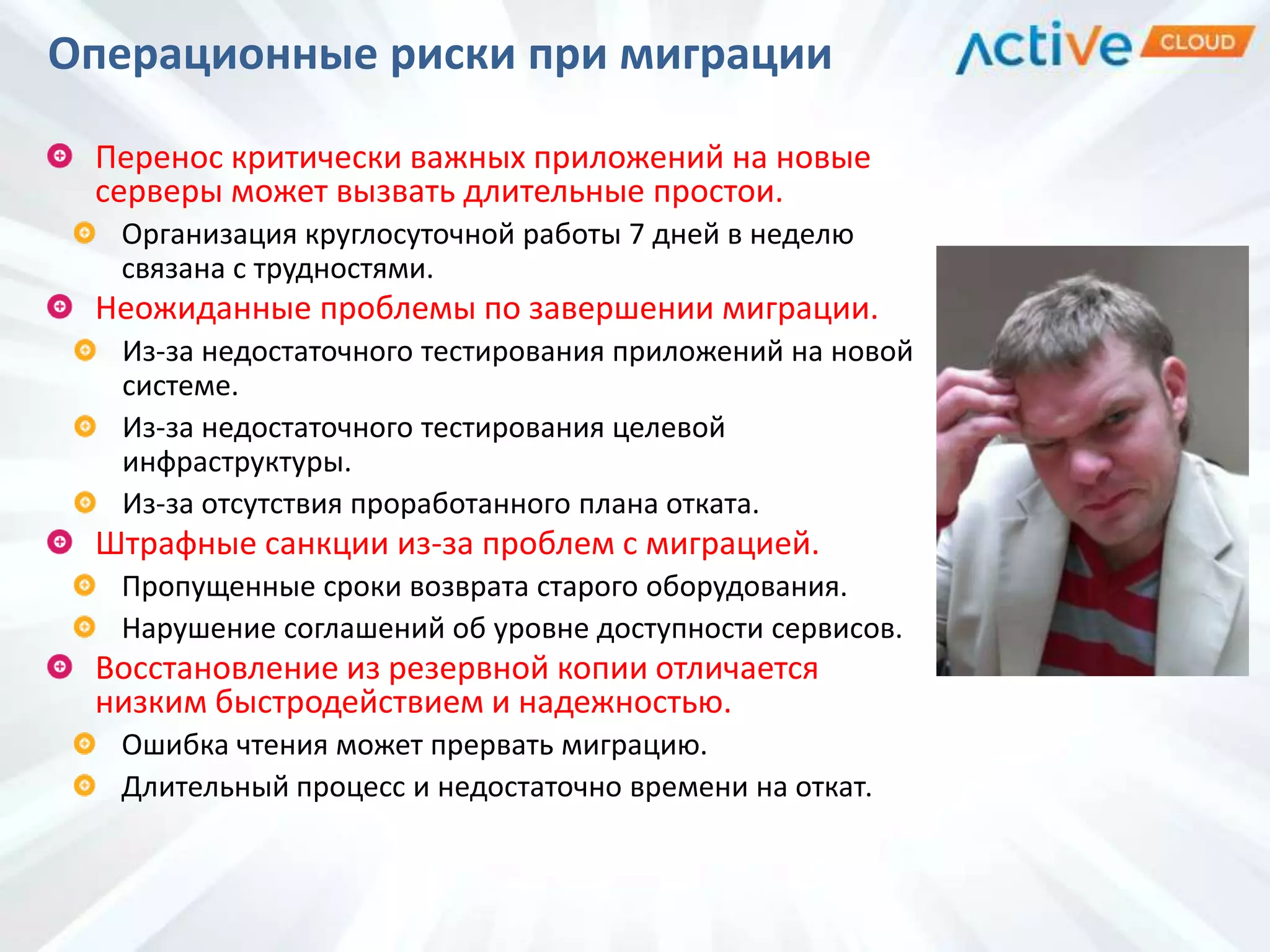 Перенос критически важных приложений на новые
серверы может вызвать длительные простои.
Организация круглосуточной работы 7 дней в неделю
связана с трудностями.
Неожиданные проблемы по завершении миграции.
Из-за недостаточного тестирования приложений на новой
системе.
Из-за недостаточного тестирования целевой
инфраструктуры.
Из-за отсутствия проработанного плана отката.
Штрафные санкции из-за проблем с миграцией.
Пропущенные сроки возврата старого оборудования.
Нарушение соглашений об уровне доступности сервисов.
Восстановление из резервной копии отличается
низким быстродействием и надежностью.
Ошибка чтения может прервать миграцию.
Длительный процесс и недостаточно времени на откат.
Операционные риски при миграции
 