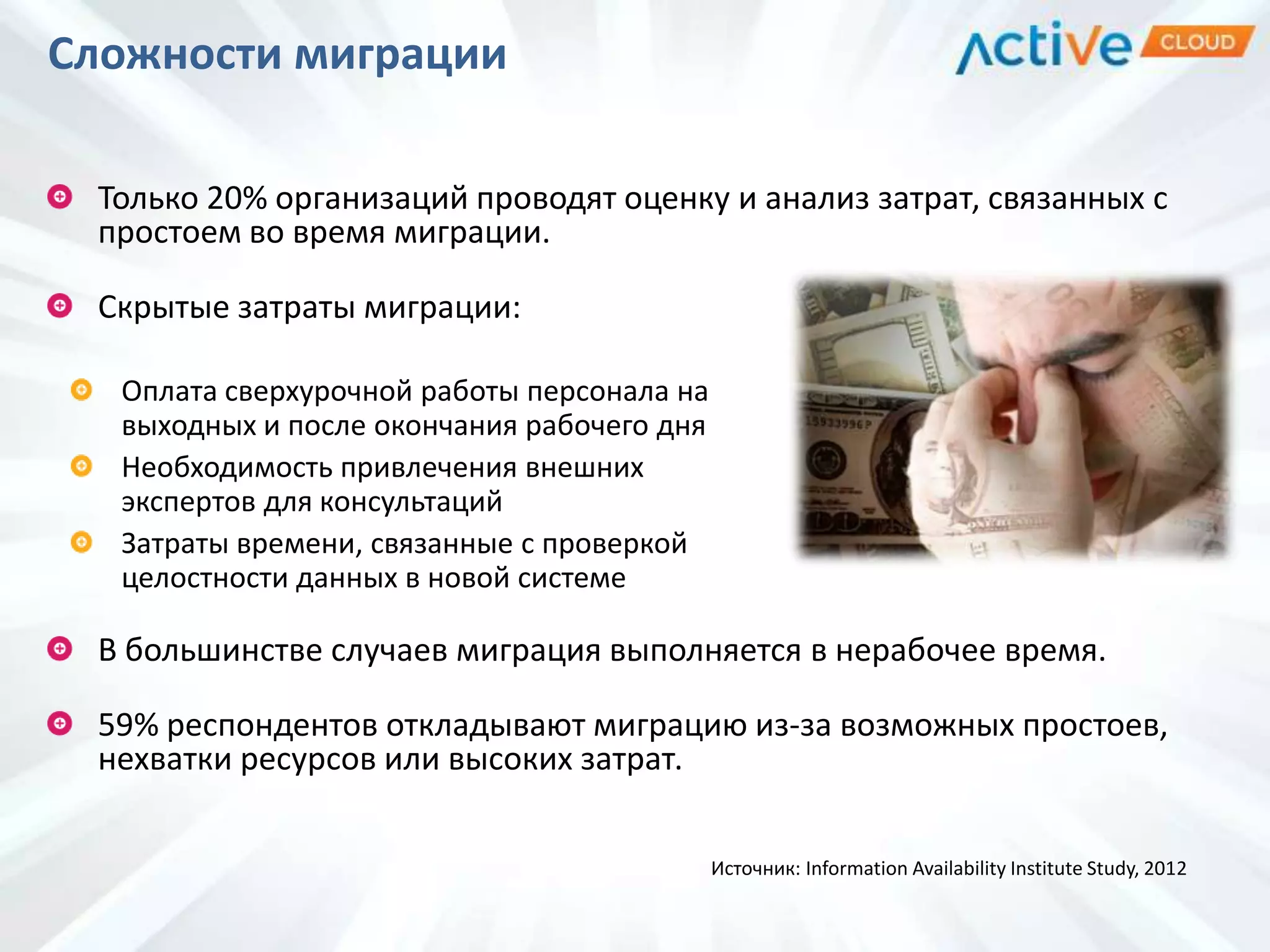 Сложности миграции
Только 20% организаций проводят оценку и анализ затрат, связанных с
простоем во время миграции.
Скрытые затраты миграции:
Оплата сверхурочной работы персонала на
выходных и после окончания рабочего дня
Необходимость привлечения внешних
экспертов для консультаций
Затраты времени, связанные с проверкой
целостности данных в новой системе
В большинстве случаев миграция выполняется в нерабочее время.
59% респондентов откладывают миграцию из-за возможных простоев,
нехватки ресурсов или высоких затрат.
Источник: Information Availability Institute Study, 2012
 