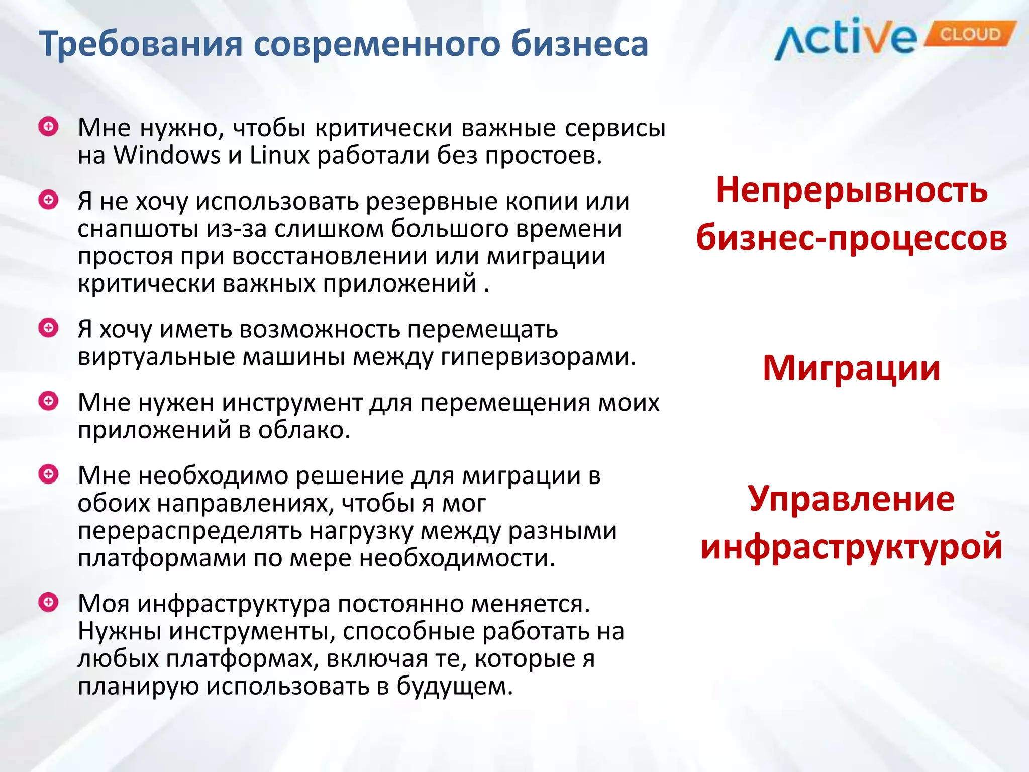 Требования современного бизнеса
Мне нужно, чтобы критически важные сервисы
на Windows и Linux работали без простоев.
Я не хочу использовать резервные копии или
снапшоты из-за слишком большого времени
простоя при восстановлении или миграции
критически важных приложений .
Я хочу иметь возможность перемещать
виртуальные машины между гипервизорами.
Мне нужен инструмент для перемещения моих
приложений в облако.
Мне необходимо решение для миграции в
обоих направлениях, чтобы я мог
перераспределять нагрузку между разными
платформами по мере необходимости.
Моя инфраструктура постоянно меняется.
Нужны инструменты, способные работать на
любых платформах, включая те, которые я
планирую использовать в будущем.
Непрерывность
бизнес-процессов
Миграции
Управление
инфраструктурой
 