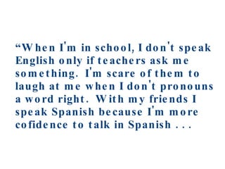 “ When I'm in school, I don't speak English only if teachers ask me something.  I'm scare of them to laugh at me when I don't pronouns a word right.  With my friends I speak Spanish because I'm more cofidence to talk in Spanish . . .   