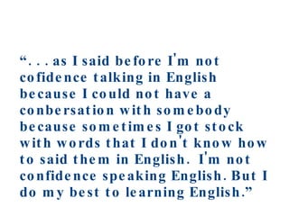 “ . . . as I said before I'm not cofidence talking in English because I could not have a conbersation with somebody because sometimes I got stock with words that I don't know how to said them in English.  I'm not confidence speaking English. But I do my best to learning English.” Secondary ELL student 