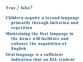 True / false? Children acquire a second language primarily through imitation and repetition Maintaining the first language in the home will facilitate and enhance the acquisition of English Oral language is a sufficient indication that an ELL student has mastered the new language 