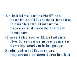 An initial “silent period” can benefit an ELL student because it enables the student to process and decode the new language It may take some ELL students five to seven or more years to develop academic language Social cultural factors are important to acculturation but seldom influence language learning 