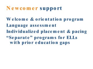 Newcomer  support Welcome & orientation program Language assessment Individualized placement & pacing “ Separate” programs for ELLs with prior education gaps 