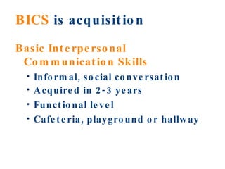 BICS  is acquisition Basic Interpersonal Communication Skills   Informal, social conversation Acquired in 2-3 years Functional level Cafeteria, playground or hallway 