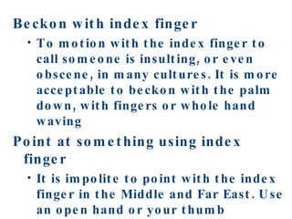 Beckon with index finger To motion with the index finger to call someone is insulting, or even obscene, in many cultures. It is more acceptable to beckon with the palm down, with fingers or whole hand waving Point at something using index finger It is impolite to point with the index finger in the Middle and Far East. Use an open hand or your thumb 