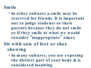 Smile In other cultures a smile may be reserved for friends. It is important not to judge students or their parents because they do not smile or if they smile at what we would consider "inappropriate" times Sit with sole of feet or shoe showing In many cultures, you are exposing the dirtiest part of your body & is considered insulting   