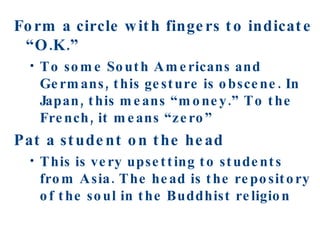 Form a circle with fingers to indicate “O.K.” To some South Americans and Germans, this gesture is obscene. In Japan, this means “money.” To the French, it means “zero” Pat a student on the head This is very upsetting to students from Asia. The head is the repository of the soul in the Buddhist religion 
