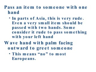Pass an item to someone with one hand In parts of Asia, this is very rude. Even a very small item should be passed with two hands. Some consider it rude to pass something with your left hand Wave hand with palm facing outward to greet someone This means “no” to most Europeans.  