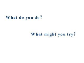 What do you do? What might you try? 