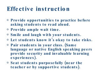 Effective instruction Provide opportunities to practice before asking students to read aloud. Provide ample wait time. Smile and laugh with your students. Let students know it’s okay to take risks. Pair students in your class. (Same language or native English speaking peers provide security and invaluable learning experiences). Seat students purposefully (near the teacher or by supportive students). 