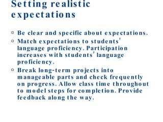 Setting realistic expectations Be clear and specific about expectations. Match expectations to students’ language proficiency. Participation increases with students’ language proficiency. Break long-term projects into manageable parts and check frequently on progress. Allow class time throughout to model steps for completion. Provide feedback along the way. 