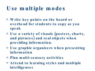 Use multiple modes  Write key points on the board or overhead for students to copy as you speak Use a variety of visuals (posters, charts, and pictures) and real objects when providing information. Use graphic organizers when presenting information Plan multi-sensory activities Attend to learning styles and multiple intelligences Involve students in physical activities 