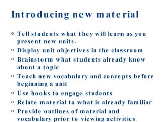 Introducing new material Tell students what they will learn as you present new units. Display unit objectives in the classroom Brainstorm what students already know about a topic Teach new vocabulary and concepts before beginning a unit Use hooks to engage students Relate material to what is already familiar Provide outlines of material and vocabulary prior to viewing activities 