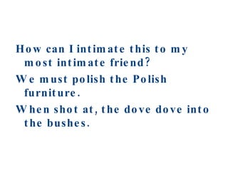 How can I intimate this to my most intimate friend? We must polish the Polish furniture. When shot at, the dove dove into the bushes. 