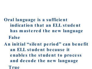 Oral language is a sufficient indication that an ELL student has mastered the new language  False  An initial “silent period” can benefit an ELL student because it enables the student to process and decode the new language True 