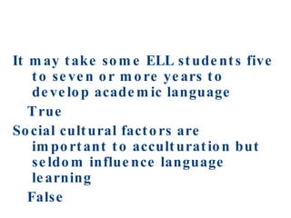 It may take some ELL students five to seven or more years to develop academic language  True  Social cultural factors are important to acculturation but seldom influence language learning False 