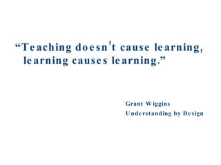 “ Teaching doesn’t cause learning, learning causes learning.” Grant Wiggins Understanding by Design 