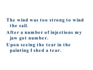 The wind was too strong to wind the sail. After a number of injections my jaw got number. Upon seeing the tear in the painting I shed a tear. 