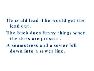 He could lead if he would get the lead out. The buck does funny things when the does are present. A seamstress and a sewer fell down into a sewer line. 