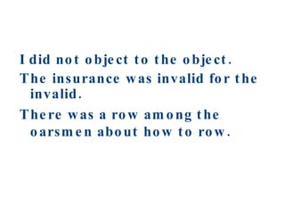 I did not object to the object. The insurance was invalid for the invalid. There was a row among the oarsmen about how to row. 