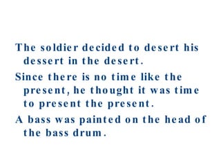 The soldier decided to desert his dessert in the desert. Since there is no time like the present, he thought it was time to present the present. A bass was painted on the head of the bass drum. 