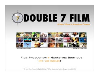 A New Wave in American Cinema!




                                                                                                                                  double7ﬁlm.com
* Picture Perfect Since 2001                                                                                                 >>




        Film Production + Marketing Boutique
                  (NYC / LOS ANGELES)

             “The future is here. It’s just not widely distributed yet...”- William Gibson, coined the term cyberspace way back in 1984
 