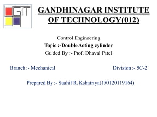 Control Engineering
Topic :-Double Acting cylinder
Guided By :- Prof. Dhaval Patel
Branch :- Mechanical Division :- 5C-2
Prepared By :- Saahil R. Kshatriya(150120119164)
GANDHINAGAR INSTITUTE
OF TECHNOLOGY(012)
 