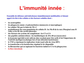 L’immunité innée :
Ensemble de défenses anti-infectieuses immédiatement mobilisables et faisant
  appel à la fois à des cellules et des facteurs solubles dont :

•   les neutrophiles
•   les phagocytes mono- et polynucléaires (monocytes et macrophages)
•   les cellules NK par le biais de l’IL-2
•   probablement des sous-population de cellules B : les Mz-B de la rate (Marginal zone B
    cells), et les B1 des cavités pleurales.
•   des facteurs du système du complément : les C3 et C4
•   des peptides antimicrobiens : les lantibiotiques de 20 à 40 aa (eucaryotes)
•   le lysozyme (qui doit avoir subi un choc oxydant pour être actif, d’où l’importance de
    l’activité myéloperoxydasique lors d’une infection bactérienne)
•   le TNF-a réprimant la réplication virale (sauf celle du virus HIV)
•   la transferrine et la lactoferrine régulant le fer disponible
•   la fibronectine qui en tapissant les bactéries induit le C3 et la phagocytose
•   la flore intestinale
 