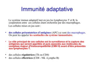 Immunité adaptative
    Le système immun adaptatif met en jeu les lymphocytes T et B, la
    coopération entre ces cellules étant orchestrée par des macrophages.
    Les cellules mises en jeu sont :

• descellules présentatrices d’antigènes (APC) ce sont des macrophages.
  On peut les appeler les sentinelles du système immunitaire.

•   Le rôle principal de ces cellules est la surveillance et la capture des
    antigènes qui seront apprêtés et puis associés aux molécules du
    complexe majeur d'histocompatibilité (CMH II) avant d'être présentés
    aux lymphocytes T.

• des cellules régulatrices (Th ou CD4)
• des cellules effectrices (CD8 - NK -Lympho B)
 