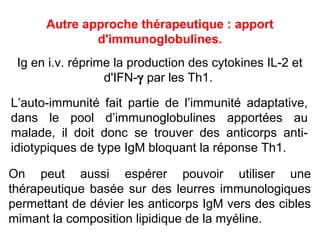 Autre approche thérapeutique : apport
              d'immunoglobulines.
 Ig en i.v. réprime la production des cytokines IL-2 et
                   d'IFN- par les Th1.

L’auto-immunité fait partie de l’immunité adaptative,
dans le pool d’immunoglobulines apportées au
malade, il doit donc se trouver des anticorps anti-
idiotypiques de type IgM bloquant la réponse Th1.

On peut aussi espérer pouvoir utiliser une
thérapeutique basée sur des leurres immunologiques
permettant de dévier les anticorps IgM vers des cibles
mimant la composition lipidique de la myéline.
 