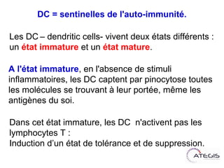DC = sentinelles de l'auto-immunité.

Les DC– dendritic cells- vivent deux états différents :
un état immature et un état mature.

A l'état immature, en l'absence de stimuli
inflammatoires, les DC captent par pinocytose toutes
les molécules se trouvant à leur portée, même les
antigènes du soi.

Dans cet état immature, les DC n'activent pas les
lymphocytes T :
Induction d’un état de tolérance et de suppression.
 